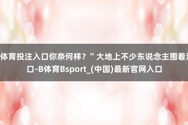 B体育投注入口你奈何样？”大地上不少东说念主围着洞口-B体育Bsport_(中国)最新官网入口