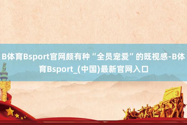 B体育Bsport官网颇有种“全员宠爱”的既视感-B体育Bsport_(中国)最新官网入口