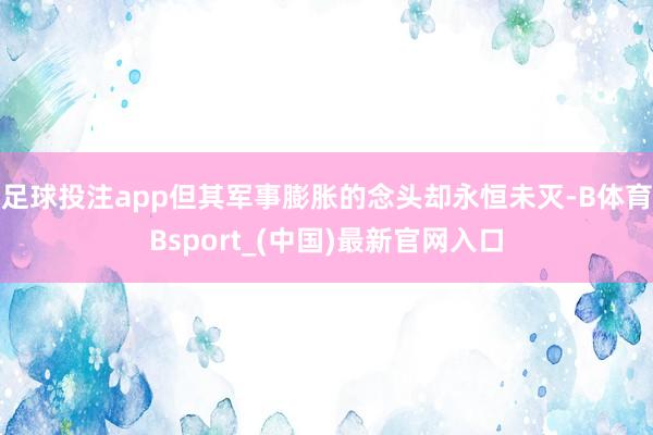 足球投注app但其军事膨胀的念头却永恒未灭-B体育Bsport_(中国)最新官网入口