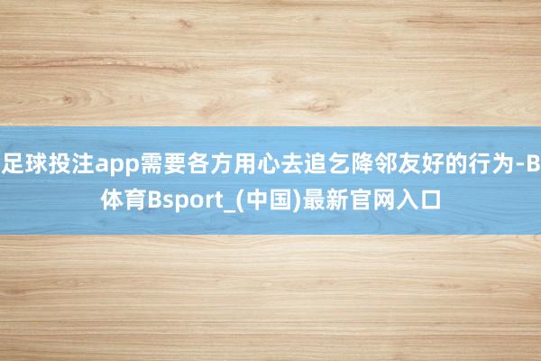 足球投注app需要各方用心去追乞降邻友好的行为-B体育Bsport_(中国)最新官网入口