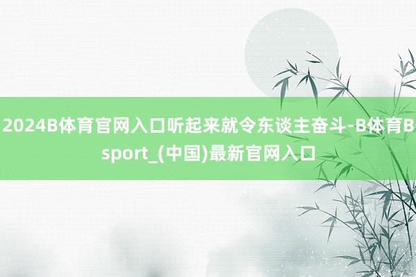 2024B体育官网入口听起来就令东谈主奋斗-B体育Bsport_(中国)最新官网入口