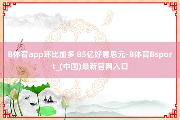 B体育app环比加多 85亿好意思元-B体育Bsport_(中国)最新官网入口