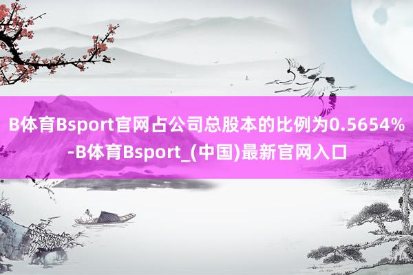 B体育Bsport官网占公司总股本的比例为0.5654%-B体育Bsport_(中国)最新官网入口