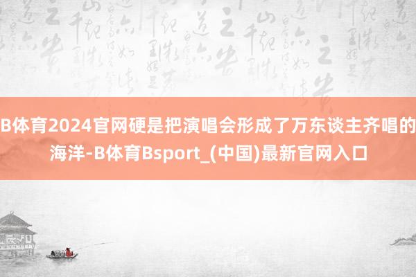 B体育2024官网硬是把演唱会形成了万东谈主齐唱的海洋-B体育Bsport_(中国)最新官网入口