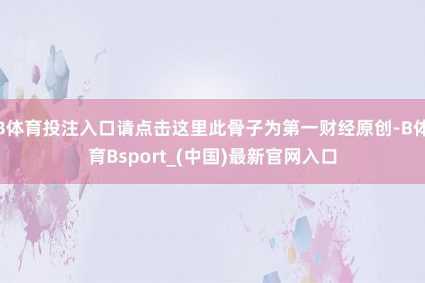 B体育投注入口请点击这里此骨子为第一财经原创-B体育Bsport_(中国)最新官网入口