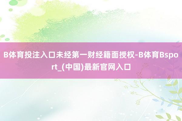 B体育投注入口未经第一财经籍面授权-B体育Bsport_(中国)最新官网入口