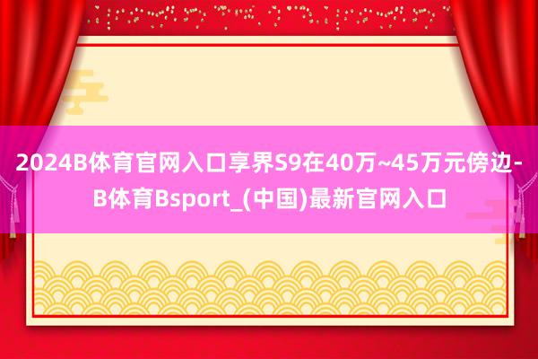 2024B体育官网入口享界S9在40万~45万元傍边-B体育Bsport_(中国)最新官网入口