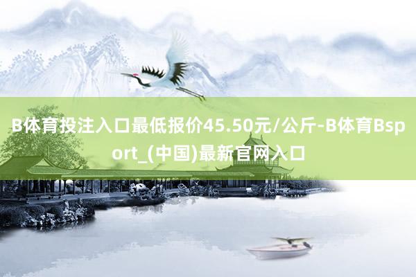 B体育投注入口最低报价45.50元/公斤-B体育Bsport_(中国)最新官网入口