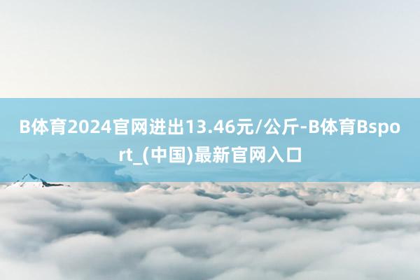 B体育2024官网进出13.46元/公斤-B体育Bsport_(中国)最新官网入口