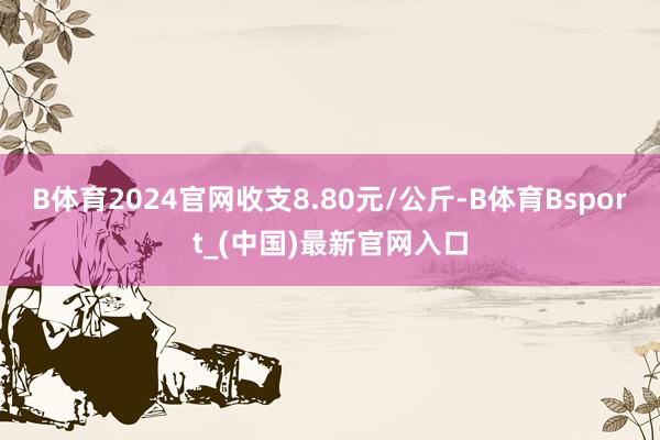 B体育2024官网收支8.80元/公斤-B体育Bsport_(中国)最新官网入口