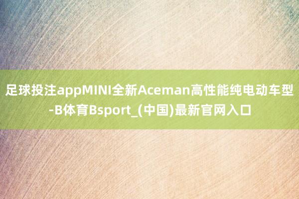 足球投注appMINI全新Aceman高性能纯电动车型-B体育Bsport_(中国)最新官网入口