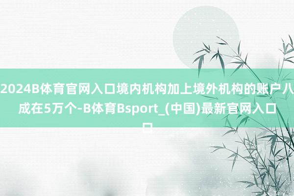 2024B体育官网入口境内机构加上境外机构的账户八成在5万个-B体育Bsport_(中国)最新官网入口