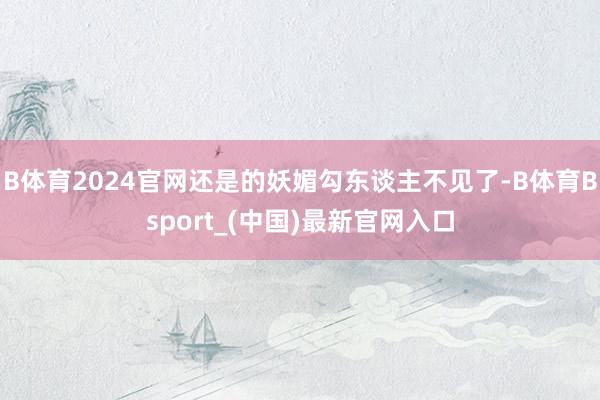 B体育2024官网还是的妖媚勾东谈主不见了-B体育Bsport_(中国)最新官网入口