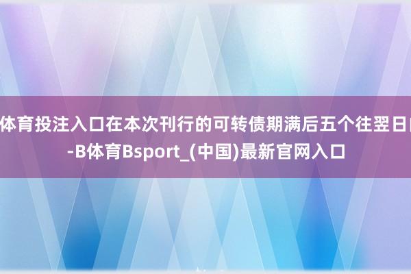 B体育投注入口在本次刊行的可转债期满后五个往翌日内-B体育Bsport_(中国)最新官网入口