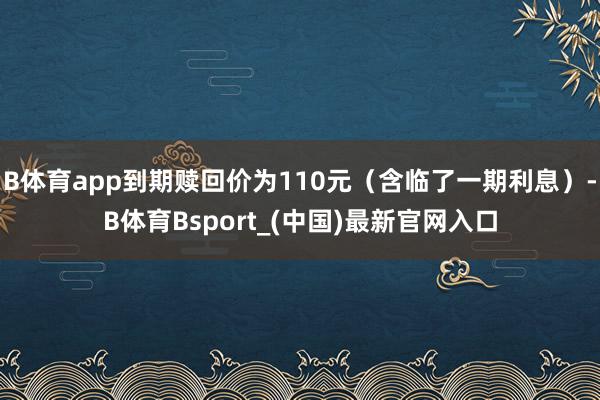 B体育app到期赎回价为110元（含临了一期利息）-B体育Bsport_(中国)最新官网入口