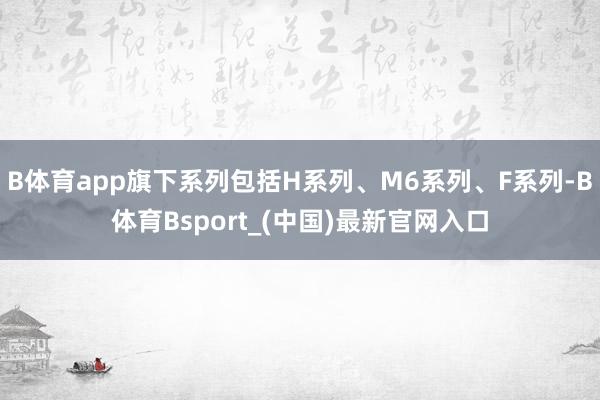 B体育app旗下系列包括H系列、M6系列、F系列-B体育Bsport_(中国)最新官网入口