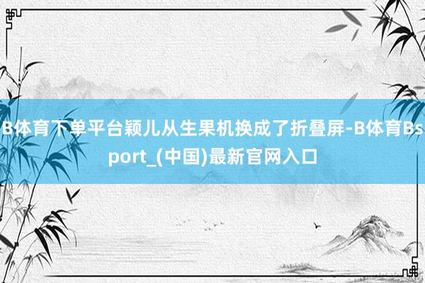 B体育下单平台颖儿从生果机换成了折叠屏-B体育Bsport_(中国)最新官网入口