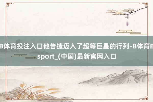 B体育投注入口他告捷迈入了超等巨星的行列-B体育Bsport_(中国)最新官网入口