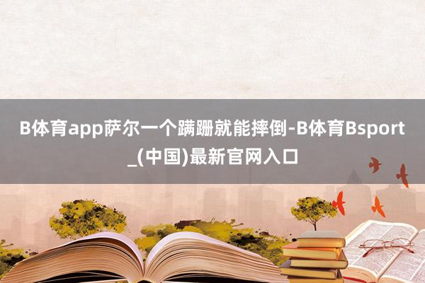 B体育app萨尔一个蹒跚就能摔倒-B体育Bsport_(中国)最新官网入口