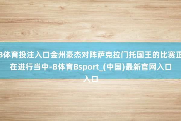 B体育投注入口金州豪杰对阵萨克拉门托国王的比赛正在进行当中-B体育Bsport_(中国)最新官网入口