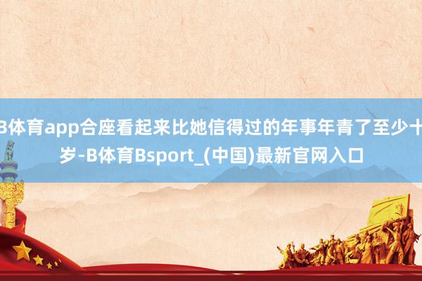 B体育app合座看起来比她信得过的年事年青了至少十岁-B体育Bsport_(中国)最新官网入口