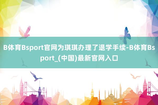 B体育Bsport官网为琪琪办理了退学手续-B体育Bsport_(中国)最新官网入口