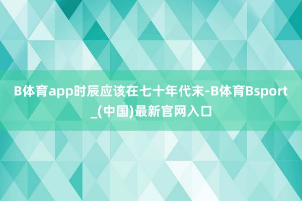 B体育app时辰应该在七十年代末-B体育Bsport_(中国)最新官网入口