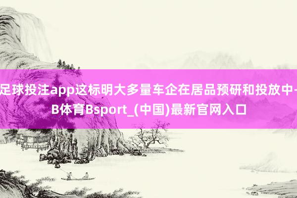 足球投注app这标明大多量车企在居品预研和投放中-B体育Bsport_(中国)最新官网入口