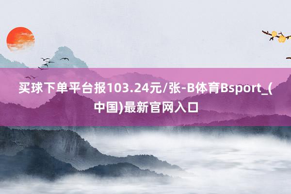 买球下单平台报103.24元/张-B体育Bsport_(中国)最新官网入口