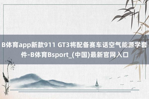 B体育app新款911 GT3将配备赛车话空气能源学套件-B体育Bsport_(中国)最新官网入口