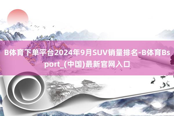 B体育下单平台2024年9月SUV销量排名-B体育Bsport_(中国)最新官网入口