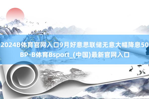 2024B体育官网入口　　9月好意思联储无意大幅降息50BP-B体育Bsport_(中国)最新官网入口