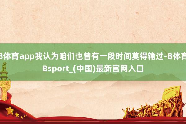 B体育app我认为咱们也曾有一段时间莫得输过-B体育Bsport_(中国)最新官网入口