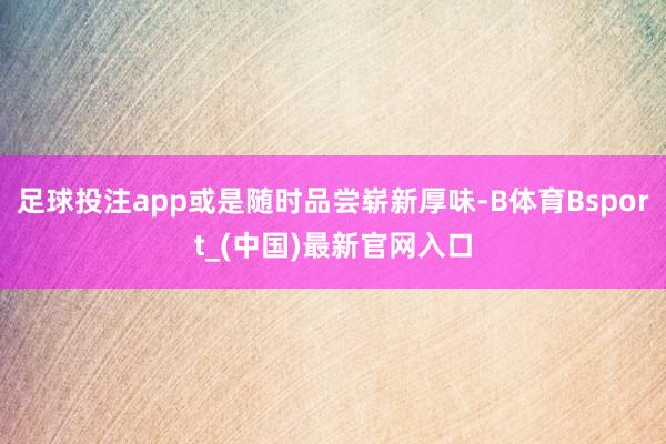 足球投注app或是随时品尝崭新厚味-B体育Bsport_(中国)最新官网入口