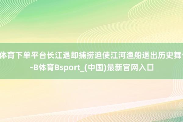 B体育下单平台长江退却捕捞迫使江河渔船退出历史舞台-B体育Bsport_(中国)最新官网入口