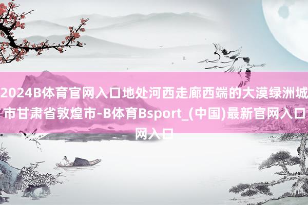 2024B体育官网入口地处河西走廊西端的大漠绿洲城市甘肃省敦煌市-B体育Bsport_(中国)最新官网入口