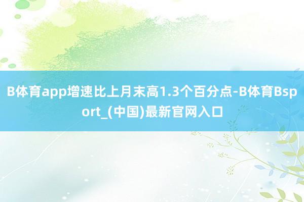 B体育app增速比上月末高1.3个百分点-B体育Bsport_(中国)最新官网入口