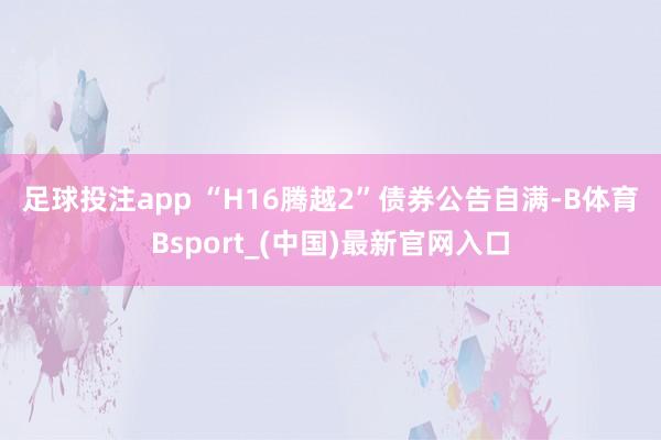 足球投注app 　　“H16腾越2”债券公告自满-B体育Bsport_(中国)最新官网入口