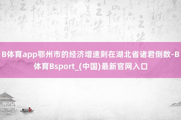 B体育app鄂州市的经济增速则在湖北省诸君倒数-B体育Bsport_(中国)最新官网入口