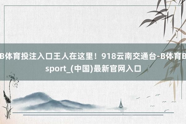 B体育投注入口王人在这里！918云南交通台-B体育Bsport_(中国)最新官网入口