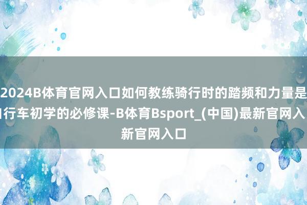 2024B体育官网入口如何教练骑行时的踏频和力量是自行车初学的必修课-B体育Bsport_(中国)最新官网入口