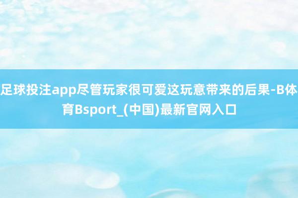 足球投注app尽管玩家很可爱这玩意带来的后果-B体育Bsport_(中国)最新官网入口