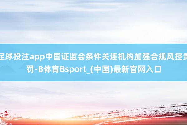 足球投注app中国证监会条件关连机构加强合规风控责罚-B体育Bsport_(中国)最新官网入口