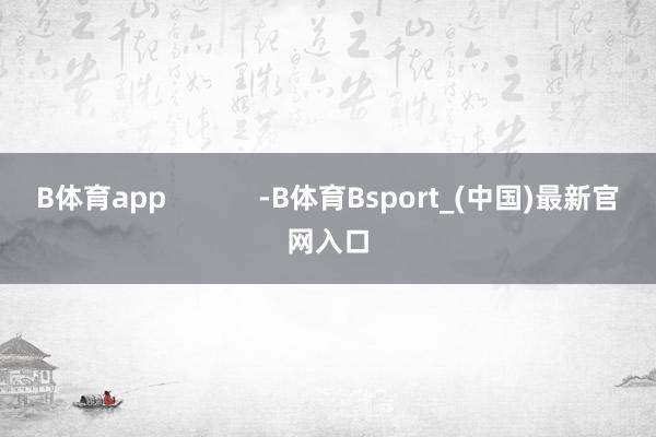 B体育app            -B体育Bsport_(中国)最新官网入口