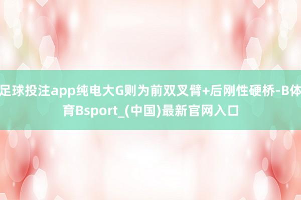 足球投注app纯电大G则为前双叉臂+后刚性硬桥-B体育Bsport_(中国)最新官网入口