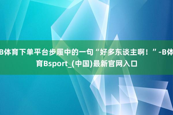 B体育下单平台步履中的一句“好多东谈主啊！”-B体育Bsport_(中国)最新官网入口