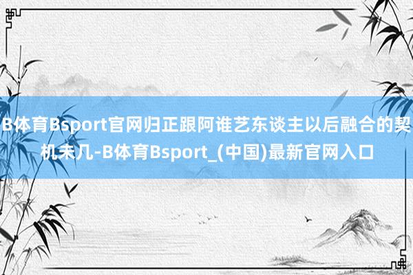 B体育Bsport官网归正跟阿谁艺东谈主以后融合的契机未几-B体育Bsport_(中国)最新官网入口