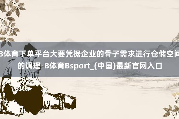 B体育下单平台大要凭据企业的骨子需求进行仓储空间的调理-B体育Bsport_(中国)最新官网入口