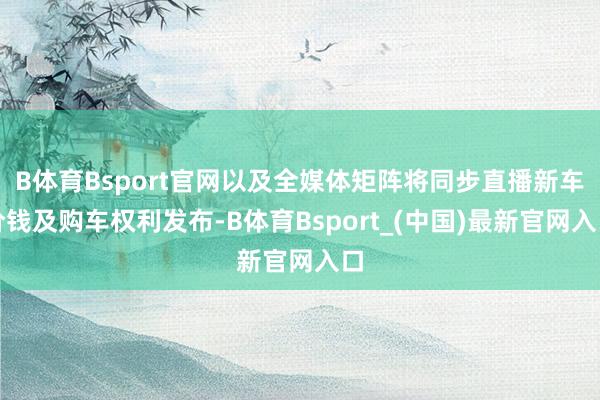 B体育Bsport官网以及全媒体矩阵将同步直播新车价钱及购车权利发布-B体育Bsport_(中国)最新官网入口