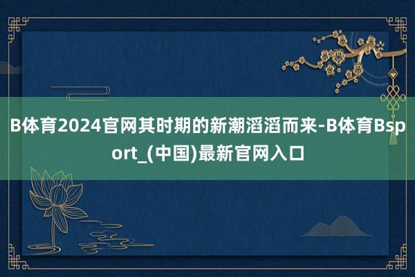 B体育2024官网其时期的新潮滔滔而来-B体育Bsport_(中国)最新官网入口